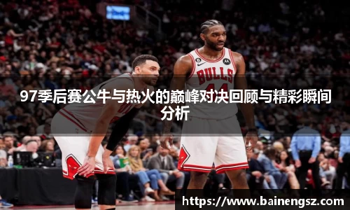 97季后赛公牛与热火的巅峰对决回顾与精彩瞬间分析